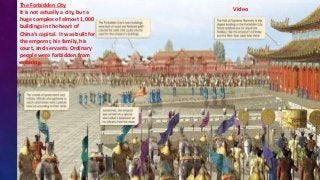 The Forbidden City
It is not actually a city, but a
huge complex of almost 1,000
buildings in the heart of
China’s capital. It was built for
the emperor, his family, his
court, and servants. Ordinary
people were forbidden from
entering.
Video
 