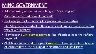 MING GOVERNMENT
• Adopted many of the previous Tang and Song programs
• Abolished offices of powerful officials
• Took a larger part in running the government themselves
• The Ming fiercely protected their power and punished anyone whom
they saw as a threat
• They kept the Civil Service Exams to find officials to keep their affairs
organized
• Civil Exams were used to appoint censors to investigate the behaviors
of local leaders & the quality of their schools and institutions
 