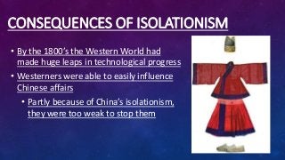 CONSEQUENCES OF ISOLATIONISM
• By the 1800’s the Western World had
made huge leaps in technological progress
• Westerners were able to easily influence
Chinese affairs
• Partly because of China’s isolationism,
they were too weak to stop them
 