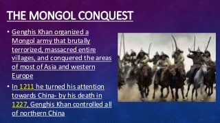 THE MONGOL CONQUEST
• Genghis Khan organized a
Mongol army that brutally
terrorized, massacred entire
villages, and conquered the areas
of most of Asia and western
Europe
• In 1211 he turned his attention
towards China- by his death in
1227, Genghis Khan controlled all
of northern China
 