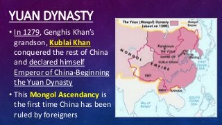 YUAN DYNASTY
• In 1279, Genghis Khan’s
grandson, Kublai Khan
conquered the rest of China
and declared himself
Emperor of China-Beginning
the Yuan Dynasty
• This Mongol Ascendancy is
the first time China has been
ruled by foreigners
 