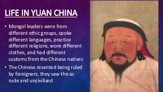LIFE IN YUAN CHINA
• Mongol leaders were from
different ethic groups, spoke
different languages, practice
different religions, wore different
clothes, and had different
customs from the Chinese natives
• The Chinese resented being ruled
by foreigners; they saw the as
rude and uncivilized
 