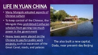 LIFE IN YUAN CHINA
• Many Mongols adopted aspects of
Chinese culture
• To keep control of the Chinese, the
Mongols they prohibited Confucian
scholars from gaining too much
power in the government
• Heavy taxes were placed on the
Chinese to pay for public work
projects; such as expansion of the
Great Canal, roads, and palaces
The also built a new capital,
Dadu, near present-day Beijing
 