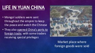 LIFE IN YUAN CHINA
• Mongol soldiers were sent
throughout the empire to keep
the peace and watch the Chinese
• They also opened China’s ports to
foreign trade; with some traders
receiving special privileges
Market place where
foreign goods were sold
 