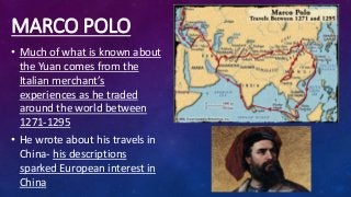 MARCO POLO
• Much of what is known about
the Yuan comes from the
Italian merchant’s
experiences as he traded
around the world between
1271-1295
• He wrote about his travels in
China- his descriptions
sparked European interest in
China
 