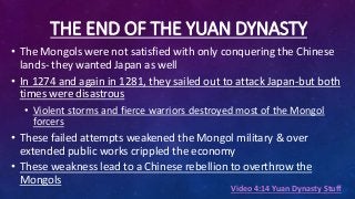 THE END OF THE YUAN DYNASTY
• The Mongols were not satisfied with only conquering the Chinese
lands- they wanted Japan as well
• In 1274 and again in 1281, they sailed out to attack Japan-but both
times were disastrous
• Violent storms and fierce warriors destroyed most of the Mongol
forcers
• These failed attempts weakened the Mongol military & over
extended public works crippled the economy
• These weakness lead to a Chinese rebellion to overthrow the
Mongols
Video 4:14 Yuan Dynasty Stuff
 