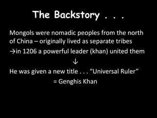 The Backstory . . .
Mongols were nomadic peoples from the north
of China – originally lived as separate tribes
→in 1206 a powerful leader (khan) united them
                         ↓
He was given a new title . . . “Universal Ruler”
                = Genghis Khan
 