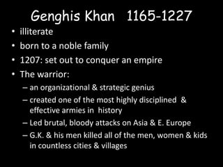 Genghis Khan 1165-1227
•   illiterate
•   born to a noble family
•   1207: set out to conquer an empire
•   The warrior:
    – an organizational & strategic genius
    – created one of the most highly disciplined &
      effective armies in history
    – Led brutal, bloody attacks on Asia & E. Europe
    – G.K. & his men killed all of the men, women & kids
      in countless cities & villages
 