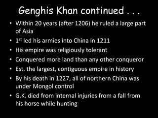 Genghis Khan continued . . .
• Within 20 years (after 1206) he ruled a large part
  of Asia
• 1st led his armies into China in 1211
• His empire was religiously tolerant
• Conquered more land than any other conqueror
• Est. the largest, contiguous empire in history
• By his death in 1227, all of northern China was
  under Mongol control
• G.K. died from internal injuries from a fall from
  his horse while hunting
 