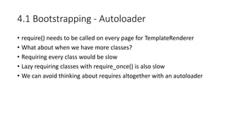 4.1 Bootstrapping - Autoloader
• require() needs to be called on every page for TemplateRenderer
• What about when we have more classes?
• Requiring every class would be slow
• Lazy requiring classes with require_once() is also slow
• We can avoid thinking about requires altogether with an autoloader
 