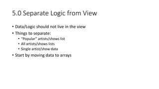 5.0 Separate Logic from View
• Data/Logic should not live in the view
• Things to separate:
• “Popular” artists/shows list
• All artists/shows lists
• Single artist/show data
• Start by moving data to arrays
 