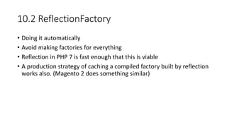 10.2 ReflectionFactory
• Doing it automatically
• Avoid making factories for everything
• Reflection in PHP 7 is fast enough that this is viable
• A production strategy of caching a compiled factory built by reflection
works also. (Magento 2 does something similar)
 