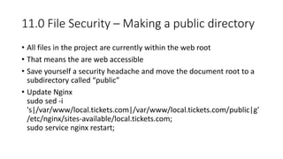 11.0 File Security – Making a public directory
• All files in the project are currently within the web root
• That means the are web accessible
• Save yourself a security headache and move the document root to a
subdirectory called “public”
• Update Nginx
sudo sed -i
's|/var/www/local.tickets.com|/var/www/local.tickets.com/public|g'
/etc/nginx/sites-available/local.tickets.com;
sudo service nginx restart;
 