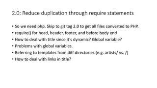 2.0: Reduce duplication through require statements
• So we need php. Skip to git tag 2.0 to get all files converted to PHP.
• require() for head, header, footer, and before body end
• How to deal with title since it’s dynamic? Global variable?
• Problems with global variables.
• Referring to templates from diff directories (e.g. artists/ vs. /)
• How to deal with links in title?
 