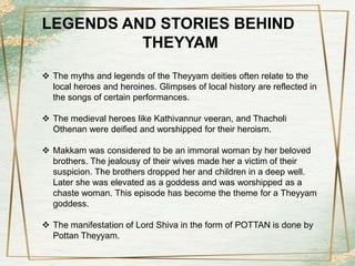 LEGENDS AND STORIES BEHIND
THEYYAM
 The myths and legends of the Theyyam deities often relate to the
local heroes and heroines. Glimpses of local history are reflected in
the songs of certain performances.
 The medieval heroes like Kathivannur veeran, and Thacholi
Othenan were deified and worshipped for their heroism.
 Makkam was considered to be an immoral woman by her beloved
brothers. The jealousy of their wives made her a victim of their
suspicion. The brothers dropped her and children in a deep well.
Later she was elevated as a goddess and was worshipped as a
chaste woman. This episode has become the theme for a Theyyam
goddess.
 The manifestation of Lord Shiva in the form of POTTAN is done by
Pottan Theyyam.
 