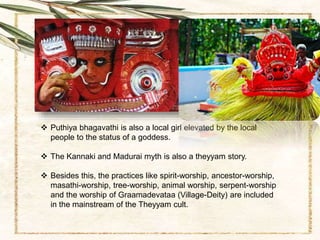  Puthiya bhagavathi is also a local girl elevated by the local
people to the status of a goddess.
 The Kannaki and Madurai myth is also a theyyam story.
 Besides this, the practices like spirit-worship, ancestor-worship,
masathi-worship, tree-worship, animal worship, serpent-worship
and the worship of Graamadevataa (Village-Deity) are included
in the mainstream of the Theyyam cult.
 