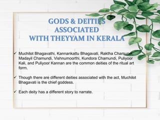 GODS & DEITIES
ASSOCIATED
WITH THEYYAM IN KERALA
 Muchilot Bhagavathi, Kannankattu Bhagavati, Raktha Chamundi,
Madayil Chamundi, Vishnumoorthi, Kundora Chamundi, Puliyoor
Kali, and Puliyoor Kannan are the common deities of the ritual art
form.
 Though there are different deities associated with the act, Muchilot
Bhagavati is the chief goddess.
 Each deity has a different story to narrate.
 