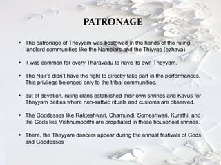 PATRONAGE
 The patronage of Theyyam was bestowed in the hands of the ruling
landlord communities like the Nambiars and the Thiyyas (ezhava).
 It was common for every Tharavadu to have its own Theyyam.
 The Nair’s didn’t have the right to directly take part in the performances.
This privilege belonged only to the tribal communities.
 out of devotion, ruling clans established their own shrines and Kavus for
Theyyam deities where non-sattvic rituals and customs are observed.
 The Goddesses like Rakteshwari, Chamundi, Someshwari, Kurathi, and
the Gods like Vishnumoorthi are propitiated in these household shrines.
 There, the Theyyam dancers appear during the annual festivals of Gods
and Goddesses
 