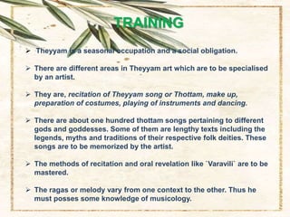 TRAINING
 Theyyam is a seasonal occupation and a social obligation.
 There are different areas in Theyyam art which are to be specialised
by an artist.
 They are, recitation of Theyyam song or Thottam, make up,
preparation of costumes, playing of instruments and dancing.
 There are about one hundred thottam songs pertaining to different
gods and goddesses. Some of them are lengthy texts including the
legends, myths and traditions of their respective folk deities. These
songs are to be memorized by the artist.
 The methods of recitation and oral revelation like `Varavili` are to be
mastered.
 The ragas or melody vary from one context to the other. Thus he
must posses some knowledge of musicology.
 
