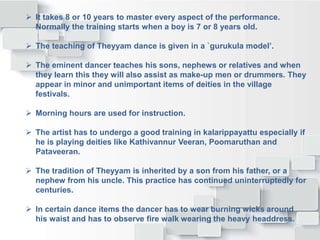  It takes 8 or 10 years to master every aspect of the performance.
Normally the training starts when a boy is 7 or 8 years old.
 The teaching of Theyyam dance is given in a `gurukula model’.
 The eminent dancer teaches his sons, nephews or relatives and when
they learn this they will also assist as make-up men or drummers. They
appear in minor and unimportant items of deities in the village
festivals.
 Morning hours are used for instruction.
 The artist has to undergo a good training in kalarippayattu especially if
he is playing deities like Kathivannur Veeran, Poomaruthan and
Pataveeran.
 The tradition of Theyyam is inherited by a son from his father, or a
nephew from his uncle. This practice has continued uninterruptedly for
centuries.
 In certain dance items the dancer has to wear burning wicks around
his waist and has to observe fire walk wearing the heavy headdress.
 