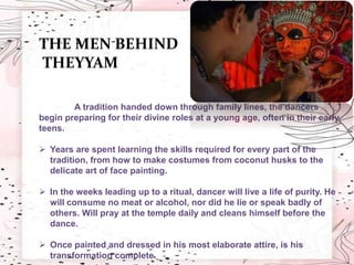 THE MEN BEHIND
THEYYAM
A tradition handed down through family lines, the dancers
begin preparing for their divine roles at a young age, often in their early
teens.
 Years are spent learning the skills required for every part of the
tradition, from how to make costumes from coconut husks to the
delicate art of face painting.
 In the weeks leading up to a ritual, dancer will live a life of purity. He
will consume no meat or alcohol, nor did he lie or speak badly of
others. Will pray at the temple daily and cleans himself before the
dance.
 Once painted and dressed in his most elaborate attire, is his
transformation complete.
 