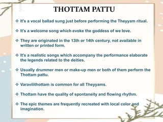THOTTAM PATTU
 It's a vocal ballad sung just before performing the Theyyam ritual.
 It's a welcome song which evoke the goddess of we love.
 They are originated in the 13th or 14th century, not available in
written or printed form.
 It's a realistic songs which accompany the performance elaborate
the legends related to the deities.
 Usually drummer men or make-up men or both of them perform the
Thottam pattu.
 Varavilithottam is common for all Theyyams.
 Thottam have the quality of spontaneity and flowing rhythm.
 The epic themes are frequently recreated with local color and
imagination.
 
