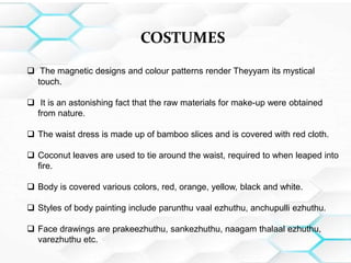 COSTUMES
 The magnetic designs and colour patterns render Theyyam its mystical
touch.
 It is an astonishing fact that the raw materials for make-up were obtained
from nature.
 The waist dress is made up of bamboo slices and is covered with red cloth.
 Coconut leaves are used to tie around the waist, required to when leaped into
fire.
 Body is covered various colors, red, orange, yellow, black and white.
 Styles of body painting include parunthu vaal ezhuthu, anchupulli ezhuthu.
 Face drawings are prakeezhuthu, sankezhuthu, naagam thalaal ezhuthu,
varezhuthu etc.
 
