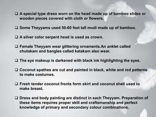  A special type dress worn on the head made up of bamboo slides or
wooden pieces covered with cloth or flowers.
 Some Theyyams used 50-60 feet tall mudi made up of bamboo.
 A silver color serpent head is used as crown.
 Female Theyyam wear glittering ornaments.An anklet called
chutakam and bangles called katakam also wear.
 The eye makeup is darkened with black ink highlighting the eyes.
 Coconut spathes are cut and painted in black, white and red patterns
to make costumes.
 Fresh tender coconut fronts form skirt and coconut shell used to
make breast.
 Dress and body painting are distinct in each Theyyam. Preparation of
these items requires proper skill and craftsmanship and perfect
knowledge of primary and secondary colour combinations.
 