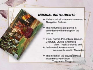  Native musical instruments are used in
Theyyatam festivals.
 The instruments are played in
accordance with the steps of the
dancer.
 Drum, Kuzhal, Perumbara, Counch,
Cherututi, Utukku Chermang-
alam , veekku chenda and
kuzhal are well known musical
instruments used in Theyyatam.
 The rhythm of the playing of these
instruments varies from
Theyyam to Theyyam.
MUSICAL INSTRUMENTS
 