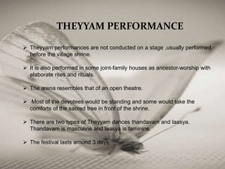 THEYYAM PERFORMANCE
 Theyyam performances are not conducted on a stage ,usually performed
before the village shrine.
 It is also performed in some joint-family houses as ancestor-worship with
elaborate rites and rituals.
 The arena resembles that of an open theatre.
 Most of the devotees would be standing and some would take the
comforts of the sacred tree in front of the shrine.
 There are two types of Theyyam dances thandavam and laasya.
Thandavam is masculine and laasya is faminine.
 The festival lasts around 3 days.
 