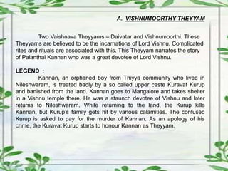 A. VISHNUMOORTHY THEYYAM
Two Vaishnava Theyyams – Daivatar and Vishnumoorthi. These
Theyyams are believed to be the incarnations of Lord Vishnu. Complicated
rites and rituals are associated with this. This Theyyam narrates the story
of Palanthai Kannan who was a great devotee of Lord Vishnu.
LEGEND :
Kannan, an orphaned boy from Thiyya community who lived in
Nileshwaram, is treated badly by a so called upper caste Kuravat Kurup
and banished from the land. Kannan goes to Mangalore and takes shelter
in a Vishnu temple there. He was a staunch devotee of Vishnu and later
returns to Nileshwaram. While returning to the land, the Kurup kills
Kannan, but Kurup’s family gets hit by various calamities. The confused
Kurup is asked to pay for the murder of Kannan. As an apology of his
crime, the Kuravat Kurup starts to honour Kannan as Theyyam.
 