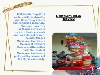 Muthappan Theyyam is
performed throughout the
year. Other Theyyams are
only performed seasonally.
There are numerous
Muthappan temples in
northern Kerala and each
one has a story of its own.
The most famous
Muthappan temples are
the ones at Parassini
Kadavu and Kunnathur
Padi. The rituals at
Muthappan temples are
performed by members of
the Thiyya community.
B.SREEMUTHAPPAN
THEYYAM
 