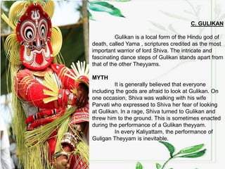 C. GULIKAN
Gulikan is a local form of the Hindu god of
death, called Yama , scriptures credited as the most
important warrior of lord Shiva. The intricate and
fascinating dance steps of Gulikan stands apart from
that of the other Theyyams.
MYTH
It is generally believed that everyone
including the gods are afraid to look at Gulikan. On
one occasion, Shiva was walking with his wife
Parvati who expressed to Shiva her fear of looking
at Gulikan. In a rage, Shiva turned to Gulikan and
threw him to the ground. This is sometimes enacted
during the performance of a Gulikan theyyam.
In every Kaliyattam, the performance of
Guligan Theyyam is inevitable.
 