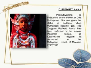 D. PADIKUTTI AMMA
Padikuttiyamma is
believed to be the mother of God
Muthappan. She was given the
status of goddess when
Muthappan became god. The
Theyyam Padikutti Amma has
been performed in the famous
Palaprath Temple, at
Kodallur.This Theyyam is
performed in the
Malayalam month of Meenam
every year.
 