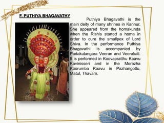 Puthiya Bhagavathi is the
main deity of many shrines in Kannur.
She appeared from the homakunda
when the Rishis started a homa in
order to cure the smallpox of Lord
Shiva. In the performance Puthiya
Bhagavathi is accompanied by
Padakulangara Veeran and Veerakali.
It is performed in Koovapratthu Kaavu
Kavinisseri and in the Morazha
Koorumba Kaavu in Pazhangottu,
Matul, Thavam.
F. PUTHIYA BHAGAVATHY
 