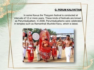 G. PERUM KALIYATTAM
In some Kavus the Theyyam festival is conducted at
intervals of 12 or more years. These kinds of festivals are known
as Perumkaliyattam. In 2008, Perumkaliyattams were celebrated
in temples such as Ramanthali Muchilot Kavu, which is latest.
 