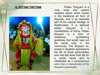 Pottan Theyyam is a
vivid, lively and colorful
ritualistic dance which comes
in the traditional art form of
theyyam, and is an essential
part of the cultural heritage of
Kolathunadu. It is believed
pottan theyyam is a
manifestation of Shiva. Pottan
theyyam is a form of
resistance, symbolizing
goodness that would wipe out
the social evils in the
community. The theyyam re-
enacts in ritualistic expressions
the life of those personalities
who had laid down their life for
a social cause and is
interpreted as a social/spiritual
satire that is characteristic of the
theyyam's personality.
H. POTTAN THEYYAM
 