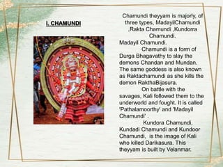 Chamundi theyyam is majorly, of
three types, MadayilChamundi
,Rakta Chamundi ,Kundorra
Chamundi.
Madayil Chamundi.
Chamundi is a form of
Durga Bhagavathy to slay the
demons Chandan and Mundan.
The same goddess is also known
as Raktachamundi as she kills the
demon RakthaBijasura.
On battle with the
savages, Kali followed them to the
underworld and fought. It is called
'Pathalamoorthy' and 'Madayil
Chamundi' .
Kundora Chamundi,
Kundadi Chamundi and Kundoor
Chamundi, is the image of Kali
who killed Darikasura. This
theyyam is built by Velanmar.
I. CHAMUNDI
 