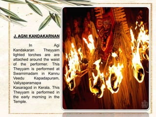 J. AGNI KANDAKARNAN
In Agi
Kandakaran Theyyam
lighted torches are are
attached around the waist
of the performer. This
Theyyam is performed at
Swamimadam in Kannu
Veedu Kapadapuram,
Valiyaparamapa
Kasaragod in Kerala. This
Theyyam is performed in
the early morning in the
Temple.
 