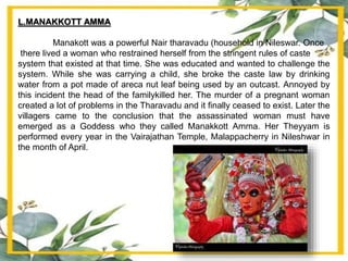 L.MANAKKOTT AMMA
Manakott was a powerful Nair tharavadu (household in Nileswar. Once
there lived a woman who restrained herself from the stringent rules of caste
system that existed at that time. She was educated and wanted to challenge the
system. While she was carrying a child, she broke the caste law by drinking
water from a pot made of areca nut leaf being used by an outcast. Annoyed by
this incident the head of the familykilled her. The murder of a pregnant woman
created a lot of problems in the Tharavadu and it finally ceased to exist. Later the
villagers came to the conclusion that the assassinated woman must have
emerged as a Goddess who they called Manakkott Amma. Her Theyyam is
performed every year in the Vairajathan Temple, Malappacherry in Nileshwar in
the month of April.
 