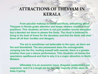 ATTRACTIONS OF THEYYAM IN
KERALA
From peculiar makeup to blood sacrifices, everything about
Theyyam in Kerala grabs attention and keeps viewers rooted to their
positions. This ritualistic art form is not just another tourist attraction
but a devoted act done to please the Gods. The ritual is believed to
bring in the best of times for the devotees and that the Gods will clear
them off all their hurdles and dangers.
The act is sometimes not believable to the eyes, as there are
fire and bloodshed. The one possessed does the unimaginable.
Jumping into the fire, hurting oneself with swords; there is a greater
emotion than just a dance performance. This ritualistic art leaves the
spectators spellbound and that is why it is a major attraction in North
Malabar.
Ultimately it is an economic issue ,theyyam celebrations are
expensive and it is a tough job for the vast majority of the clans to
keep it going.
 