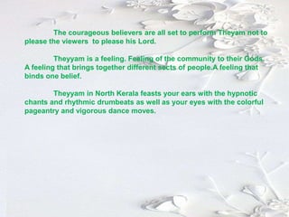 The courageous believers are all set to perform Theyam not to
please the viewers to please his Lord.
Theyyam is a feeling. Feeling of the community to their Gods.
A feeling that brings together different sects of people.A feeling that
binds one belief.
Theyyam in North Kerala feasts your ears with the hypnotic
chants and rhythmic drumbeats as well as your eyes with the colorful
pageantry and vigorous dance moves.
 