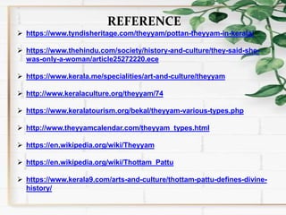 REFERENCE
 https://www.tyndisheritage.com/theyyam/pottan-theyyam-in-kerala/
 https://www.thehindu.com/society/history-and-culture/they-said-she-
was-only-a-woman/article25272220.ece
 https://www.kerala.me/specialities/art-and-culture/theyyam
 http://www.keralaculture.org/theyyam/74
 https://www.keralatourism.org/bekal/theyyam-various-types.php
 http://www.theyyamcalendar.com/theyyam_types.html
 https://en.wikipedia.org/wiki/Theyyam
 https://en.wikipedia.org/wiki/Thottam_Pattu
 https://www.kerala9.com/arts-and-culture/thottam-pattu-defines-divine-
history/
 