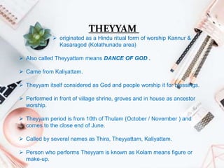 THEYYAM
 originated as a Hindu ritual form of worship Kannur &
Kasaragod (Kolathunadu area)
 Also called Theyyattam means DANCE OF GOD .
 Came from Kaliyattam.
 Theyyam itself considered as God and people worship it for blessings.
 Performed in front of village shrine, groves and in house as ancestor
worship.
 Theyyam period is from 10th of Thulam (October / November ) and
comes to the close end of June.
 Called by several names as Thira, Theyyattam, Kaliyattam.
 Person who performs Theyyam is known as Kolam means figure or
make-up.
 