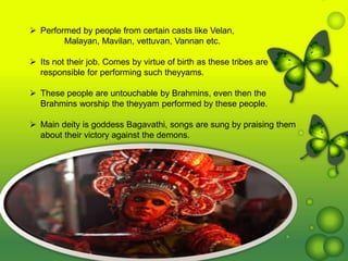  Performed by people from certain casts like Velan,
Malayan, Mavilan, vettuvan, Vannan etc.
 Its not their job. Comes by virtue of birth as these tribes are
responsible for performing such theyyams.
 These people are untouchable by Brahmins, even then the
Brahmins worship the theyyam performed by these people.
 Main deity is goddess Bagavathi, songs are sung by praising them
about their victory against the demons.
 