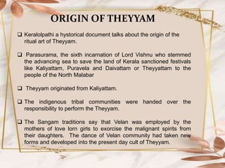 ORIGIN OF THEYYAM
 Keralolpathi a hystorical document talks about the origin of the
ritual art of Theyyam.
 Parasurama, the sixth incarnation of Lord Vishnu who stemmed
the advancing sea to save the land of Kerala sanctioned festivals
like Kaliyattam, Puravela and Daivattam or Theyyattam to the
people of the North Malabar
 Theyyam originated from Kaliyattam.
 The indigenous tribal communities were handed over the
responsibility to perform the Theyyam.
 The Sangam traditions say that Velan was employed by the
mothers of love lorn girls to exorcise the malignant spirits from
their daughters. The dance of Velan community had taken new
forms and developed into the present day cult of Theyyam.
 