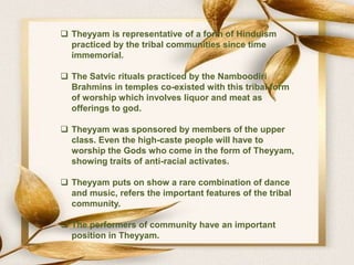  Theyyam is representative of a form of Hinduism
practiced by the tribal communities since time
immemorial.
 The Satvic rituals practiced by the Namboodiri
Brahmins in temples co-existed with this tribal form
of worship which involves liquor and meat as
offerings to god.
 Theyyam was sponsored by members of the upper
class. Even the high-caste people will have to
worship the Gods who come in the form of Theyyam,
showing traits of anti-racial activates.
 Theyyam puts on show a rare combination of dance
and music, refers the important features of the tribal
community.
 The performers of community have an important
position in Theyyam.
 