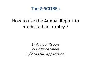 The Z-SCORE : 
How to use the Annual Report to 
predict a bankruptcy ? 
1/ Annual Report 
2/ Balance Sheet 
3/ Z-SCORE Application 
 