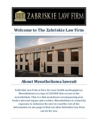 Welcome to The Zabriskie Law Firm 
About Mesothelioma lawsuit 
Zabriskie Law Firm is here for your health and happiness. Mesothelioma is a type of CANCER that occurs in the mesothelium. This is a thin membrane encompassing your body’s internal organs and cavities. Mesothelioma is caused by exposure to Asbestos! Be sure to read the rest of the information on our page to find out what Zabriskie Law Firm can do for you. 
 