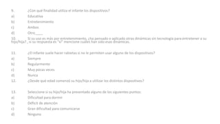 9. ¿Con qué finalidad utiliza el infante los dispositivos?
a) Educativa
b) Entretenimiento
c) Ambos
d) Otro____
10. Si su uso es más por entretenimiento, ¿ha pensado o aplicado otras dinámicas sin tecnología para entretener a su
hijo/hija? , si su respuesta es “si” mencione cuáles han sido esas dinámicas.
11. ¿El infante suele hacer rabietas si no le permiten usar alguno de los dispositivos?
a) Siempre
b) Regularmente
c) Muy pocas veces
d) Nunca
12. ¿Desde qué edad comenzó su hijo/hija a utilizar los distintos dispositivos?
13. Seleccione si su hijo/hija ha presentado alguno de los siguientes puntos:
a) Dificultad para dormir
b) Déficit de atención
c) Gran dificultad para comunicarse
d) Ninguno
 
